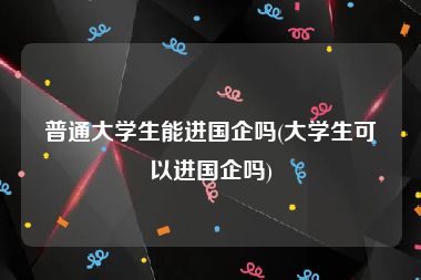 普通大学生能进国企吗(大学生可以进国企吗)