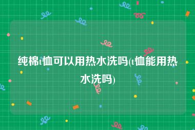 纯棉t恤可以用热水洗吗(t恤能用热水洗吗)