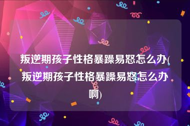 叛逆期孩子性格暴躁易怒怎么办(叛逆期孩子性格暴躁易怒怎么办啊)