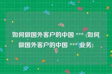 如何做国外客户的中国 *** (如何做国外客户的中国 *** 业务)