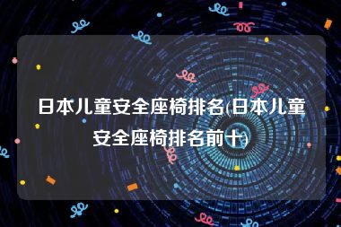 日本儿童安全座椅排名(日本儿童安全座椅排名前十)