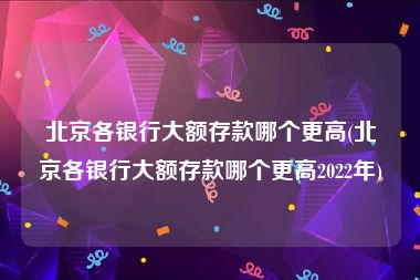 北京各银行大额存款哪个更高(北京各银行大额存款哪个更高2022年)