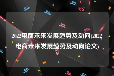 2022电商未来发展趋势及动向(2022电商未来发展趋势及动向论文)