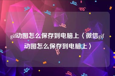 gif动图怎么保存到电脑上〈微信gif动图怎么保存到电脑上〉