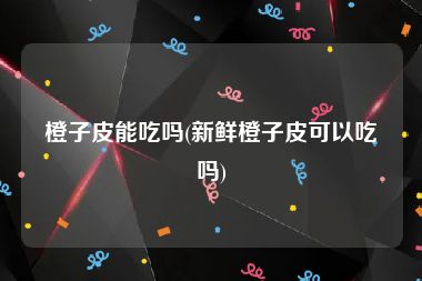 橙子皮能吃吗(新鲜橙子皮可以吃吗)