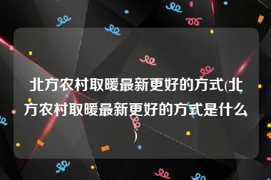 北方农村取暖最新更好的方式(北方农村取暖最新更好的方式是什么)