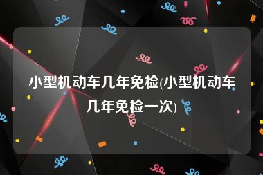 小型机动车几年免检(小型机动车几年免检一次)