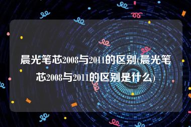 晨光笔芯2008与2011的区别(晨光笔芯2008与2011的区别是什么)