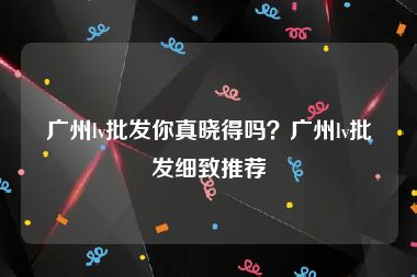 广州lv批发你真晓得吗？广州lv批发细致推荐