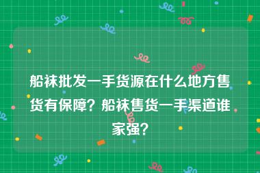 船袜批发一手货源在什么地方售货有保障？船袜售货一手渠道谁家强？