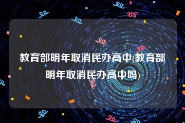 教育部明年取消民办高中(教育部明年取消民办高中吗)