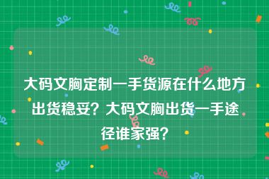 大码文胸定制一手货源在什么地方出货稳妥？大码文胸出货一手途径谁家强？