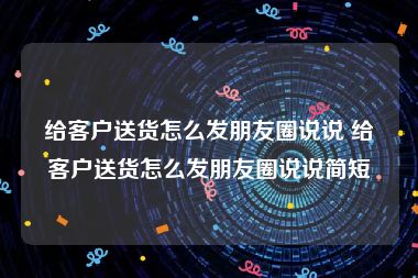 给客户送货怎么发朋友圈说说 给客户送货怎么发朋友圈说说简短