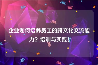 企业如何培养员工的跨文化交流能力？培训与实践！