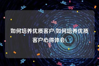 如何培养优质客户(如何培养优质客户心得体会)