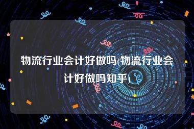 物流行业会计好做吗(物流行业会计好做吗知乎)