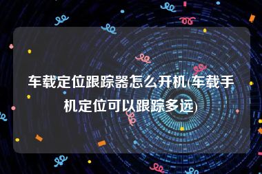 车载定位跟踪器怎么开机(车载手机定位可以跟踪多远)