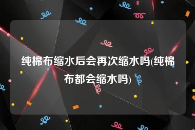 纯棉布缩水后会再次缩水吗(纯棉布都会缩水吗)