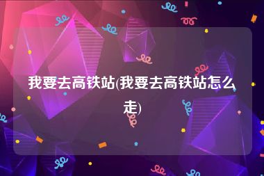 我要去高铁站(我要去高铁站怎么走)