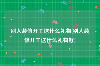 别人装修开工送什么礼物(别人装修开工送什么礼物好)