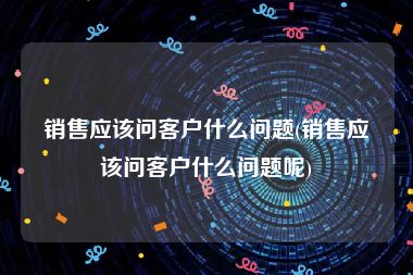 销售应该问客户什么问题(销售应该问客户什么问题呢)