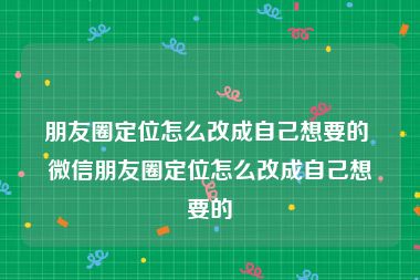 朋友圈定位怎么改成自己想要的 微信朋友圈定位怎么改成自己想要的