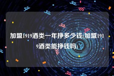 加盟1919酒类一年挣多少钱(加盟1919酒类能挣钱吗)