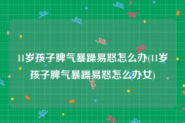 11岁孩子脾气暴躁易怒怎么办(11岁孩子脾气暴躁易怒怎么办女)