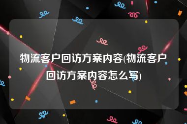 物流客户回访方案内容(物流客户回访方案内容怎么写)