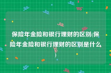 保险年金险和银行理财的区别(保险年金险和银行理财的区别是什么)