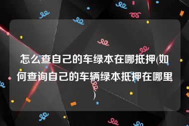 怎么查自己的车绿本在哪抵押(如何查询自己的车辆绿本抵押在哪里)