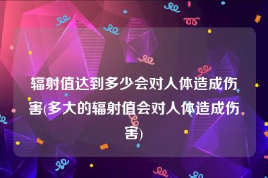 辐射值达到多少会对人体造成伤害(多大的辐射值会对人体造成伤害)