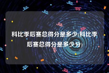 科比季后赛总得分是多少(科比季后赛总得分是多少分)