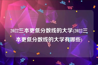 2022三本更低分数线的大学(2022三本更低分数线的大学有哪些)