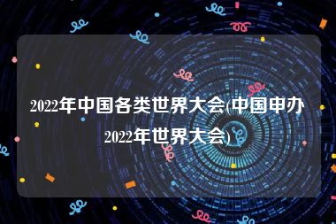 2022年中国各类世界大会(中国申办2022年世界大会)