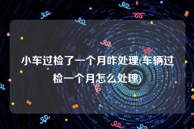 小车过检了一个月咋处理(车辆过检一个月怎么处理)