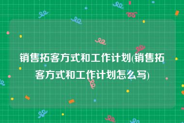 销售拓客方式和工作计划(销售拓客方式和工作计划怎么写)