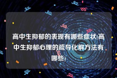 高中生抑郁的表现有哪些症状(高中生抑郁心理的疏导化解方法有哪些)