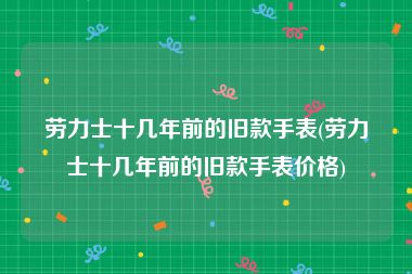 劳力士十几年前的旧款手表(劳力士十几年前的旧款手表价格)