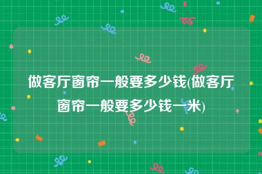 做客厅窗帘一般要多少钱(做客厅窗帘一般要多少钱一米)