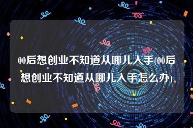 00后想创业不知道从哪儿入手(00后想创业不知道从哪儿入手怎么办)