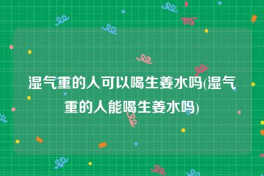 湿气重的人可以喝生姜水吗(湿气重的人能喝生姜水吗)