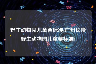 野生动物园儿童票标准(广州长隆野生动物园儿童票标准)