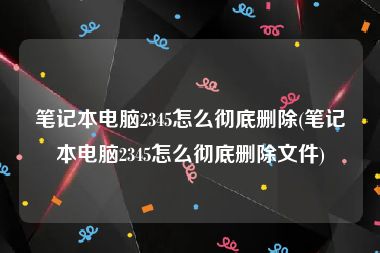 笔记本电脑2345怎么彻底删除(笔记本电脑2345怎么彻底删除文件)