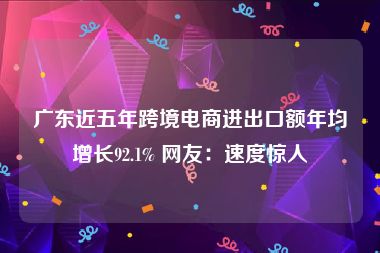 广东近五年跨境电商进出口额年均增长92.1% 网友：速度惊人