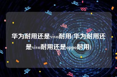 华为耐用还是vivo耐用(华为耐用还是vivo耐用还是oppo耐用)