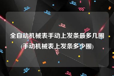 全自动机械表手动上发条最多几圈(手动机械表上发条多少圈)