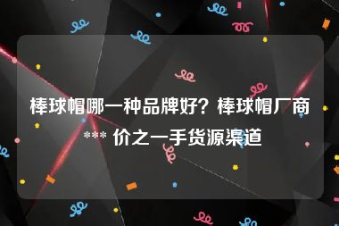 棒球帽哪一种品牌好？棒球帽厂商 *** 价之一手货源渠道