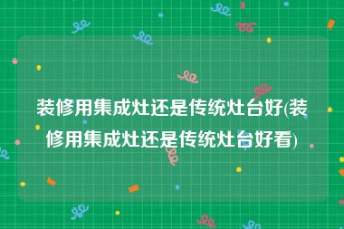 装修用集成灶还是传统灶台好(装修用集成灶还是传统灶台好看)