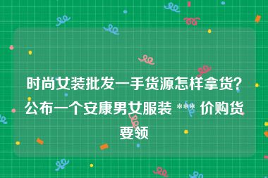 时尚女装批发一手货源怎样拿货？公布一个安康男女服装 *** 价购货要领